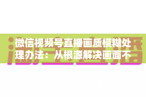 微信视频号直播画质模糊处理办法：从根源解决画面不清的完整指南