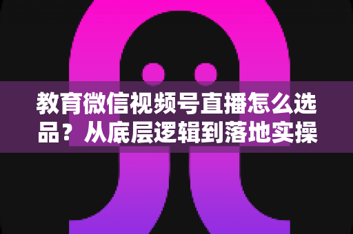 教育微信视频号直播怎么选品？从底层逻辑到落地实操的选品全攻略