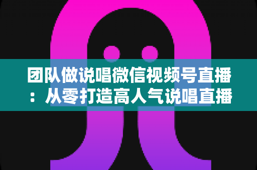 团队做说唱微信视频号直播:从零打造高人气说唱直播间的实战全攻略 团队做说唱微信视频号直播:从零打造高人气说唱直播间的实战全攻略