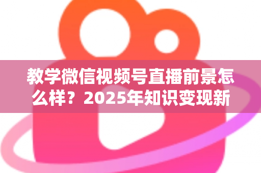 教学微信视频号直播前景怎么样？2025年知识变现新风口深度解析
