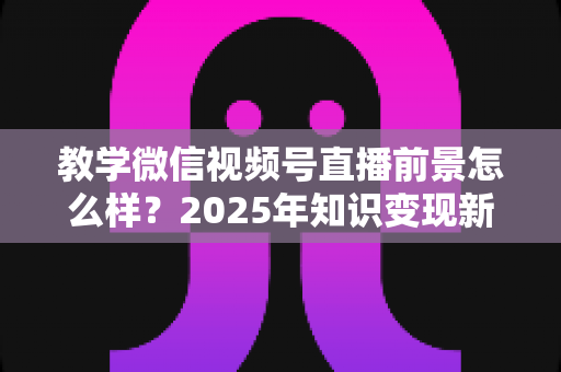 教学微信视频号直播前景怎么样？2025年知识变现新风口深度解析