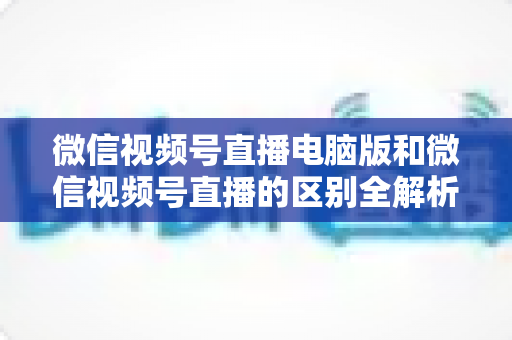 微信视频号直播电脑版和微信视频号直播的区别全解析:功能对比、使用场景与选择指南 微信视频号直播电脑版和微信视频号直播的区别全解析:功能对比、使用场景与选择指南
