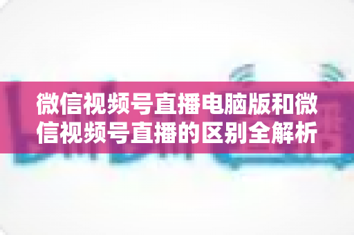 微信视频号直播电脑版和微信视频号直播的区别全解析:功能对比、使用场景与选择指南 微信视频号直播电脑版和微信视频号直播的区别全解析:功能对比、使用场景与选择指南