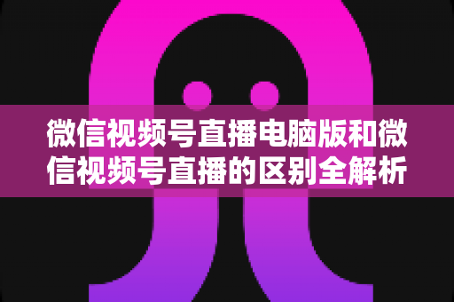 微信视频号直播电脑版和微信视频号直播的区别全解析：功能对比、使用场景与选择指南