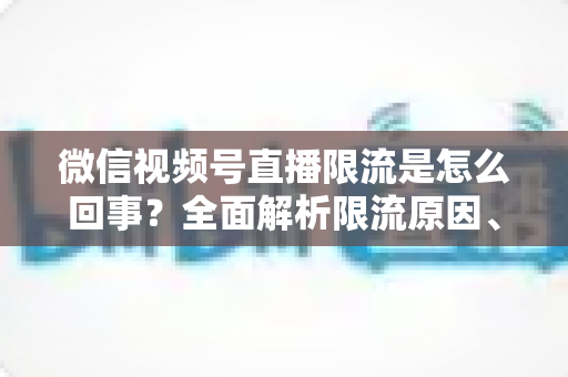 微信视频号直播限流是怎么回事？全面解析限流原因、自查方法与快速恢复技巧