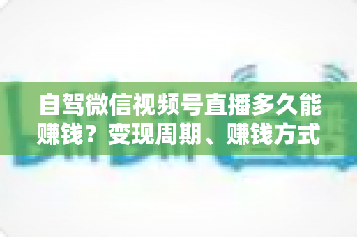 自驾微信视频号直播多久能赚钱?变现周期、赚钱方式与加速攻略全解析 自驾微信视频号直播多久能赚钱?变现周期、赚钱方式与加速攻略全解析