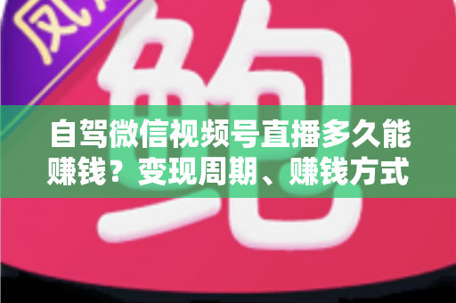 自驾微信视频号直播多久能赚钱?变现周期、赚钱方式与加速攻略全解析 自驾微信视频号直播多久能赚钱?变现周期、赚钱方式与加速攻略全解析