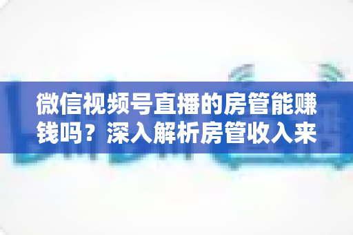 微信视频号直播的房管能赚钱吗？深入解析房管收入来源与职业前景全指南