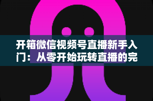 开箱微信视频号直播新手入门:从零开始玩转直播的完整实战指南 开箱微信视频号直播新手入门:从零开始玩转直播的完整实战指南