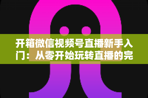 开箱微信视频号直播新手入门:从零开始玩转直播的完整实战指南 开箱微信视频号直播新手入门:从零开始玩转直播的完整实战指南