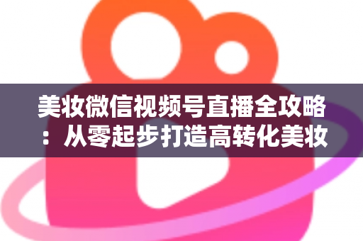 美妆微信视频号直播全攻略:从零起步打造高转化美妆直播间的实战指南 美妆微信视频号直播全攻略:从零起步打造高转化美妆直播间的实战指南