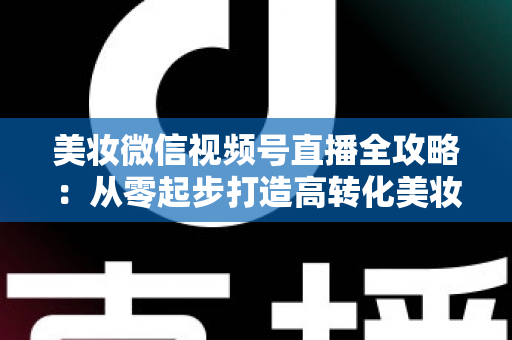 美妆微信视频号直播全攻略:从零起步打造高转化美妆直播间的实战指南 美妆微信视频号直播全攻略:从零起步打造高转化美妆直播间的实战指南