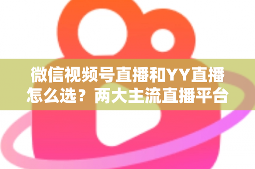 微信视频号直播和YY直播怎么选？两大主流直播平台全维度对比与实用选择指南