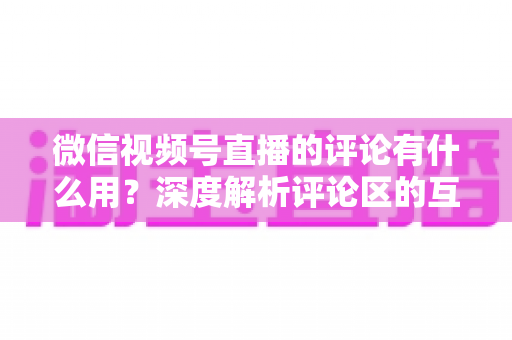微信视频号直播的评论有什么用?深度解析评论区的互动价值、流量逻辑与运营技巧 微信视频号直播的评论有什么用?深度解析评论区的互动价值、流量逻辑与运营技巧