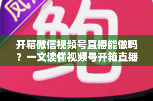 开箱微信视频号直播能做吗？一文读懂视频号开箱直播规则、玩法与变现全攻略