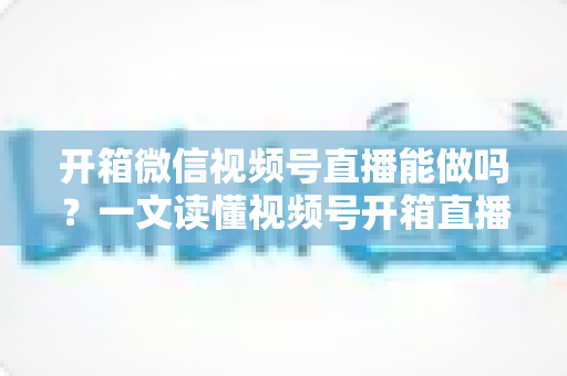 开箱微信视频号直播能做吗？一文读懂视频号开箱直播规则、玩法与变现全攻略