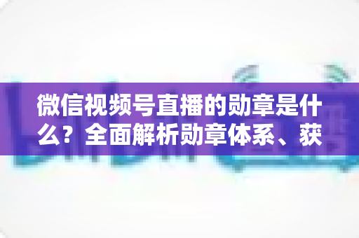 微信视频号直播的勋章是什么?全面解析勋章体系、获取方法与实用价值 微信视频号直播的勋章是什么?全面解析勋章体系、获取方法与实用价值