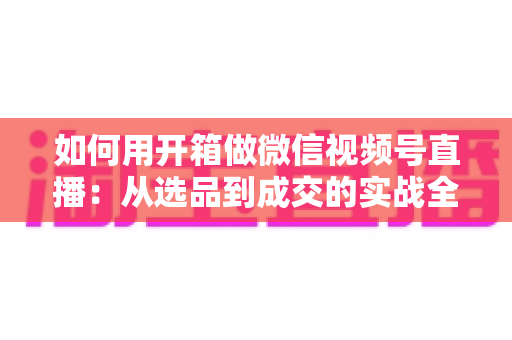 如何用开箱做微信视频号直播:从选品到成交的实战全攻略,新手也能快速起号 如何用开箱做微信视频号直播:从选品到成交的实战全攻略,新手也能快速起号