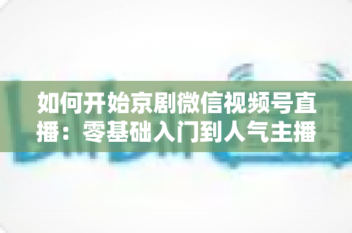 如何开始京剧微信视频号直播：零基础入门到人气主播的完整实战指南
