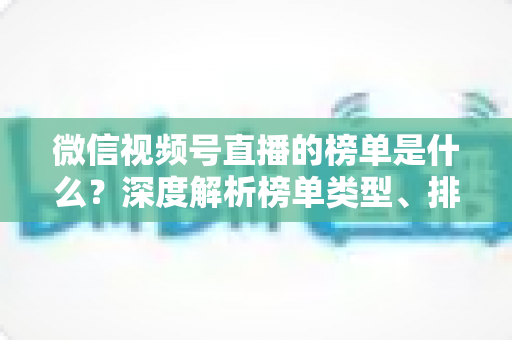 微信视频号直播的榜单是什么？深度解析榜单类型、排名规则与运营提升全攻略