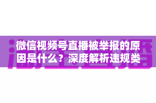 微信视频号直播被举报的原因是什么？深度解析违规类型、处罚规则与防举报实用指南