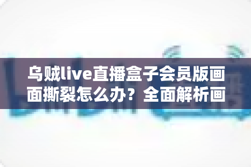 乌贼live直播盒子会员版画面撕裂怎么办？全面解析画面撕裂问题的高效解决方案与实用技巧