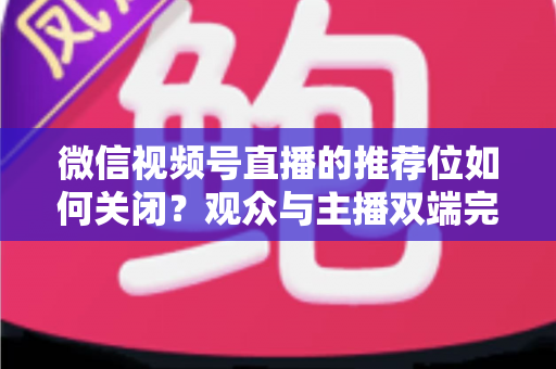 微信视频号直播的推荐位如何关闭？观众与主播双端完整设置指南