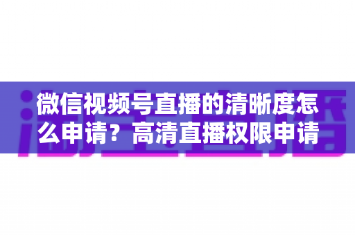 微信视频号直播的清晰度怎么申请?高清直播权限申请全流程与画质提升实战指南 微信视频号直播的清晰度怎么申请?高清直播权限申请全流程与画质提升实战指南