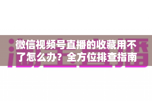 微信视频号直播的收藏用不了怎么办?全方位排查指南与实用解决技巧 微信视频号直播的收藏用不了怎么办?全方位排查指南与实用解决技巧