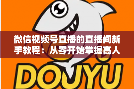 微信视频号直播的直播间新手教程:从零开始掌握高人气直播间运营全攻略 微信视频号直播的直播间新手教程:从零开始掌握高人气直播间运营全攻略