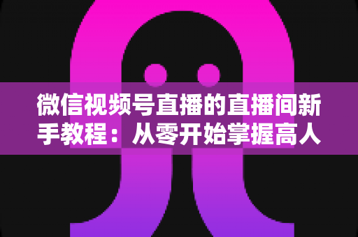 微信视频号直播的直播间新手教程:从零开始掌握高人气直播间运营全攻略 微信视频号直播的直播间新手教程:从零开始掌握高人气直播间运营全攻略