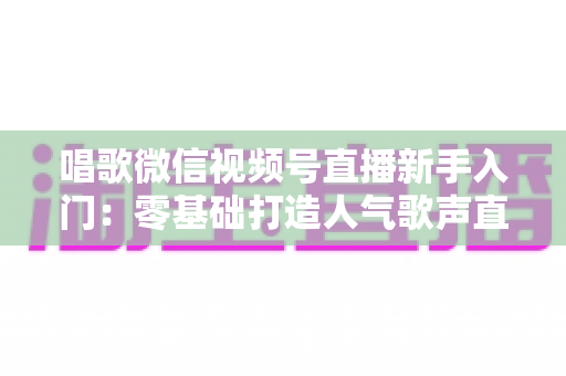 唱歌微信视频号直播新手入门:零基础打造人气歌声直播间的完整指南 唱歌微信视频号直播新手入门:零基础打造人气歌声直播间的完整指南
