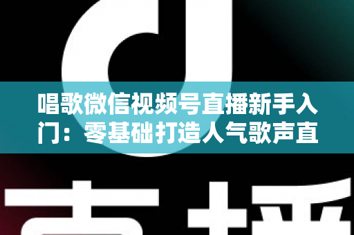 唱歌微信视频号直播新手入门:零基础打造人气歌声直播间的完整指南 唱歌微信视频号直播新手入门:零基础打造人气歌声直播间的完整指南
