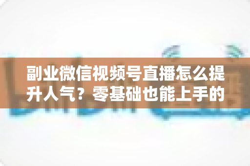 副业微信视频号直播怎么提升人气?零基础也能上手的人气增长实战指南 副业微信视频号直播怎么提升人气?零基础也能上手的人气增长实战指南