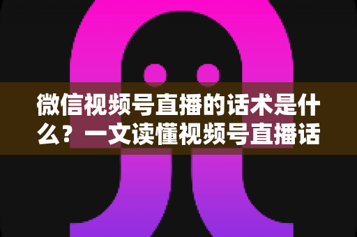 微信视频号直播的话术是什么？一文读懂视频号直播话术模板、类型与实战应用技巧