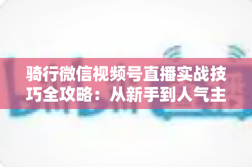 骑行微信视频号直播实战技巧全攻略：从新手到人气主播的进阶指南