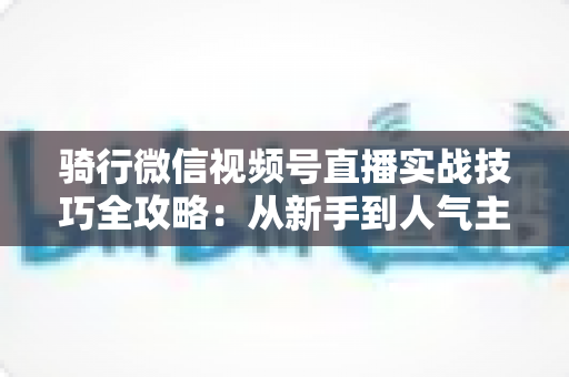 骑行微信视频号直播实战技巧全攻略：从新手到人气主播的进阶指南