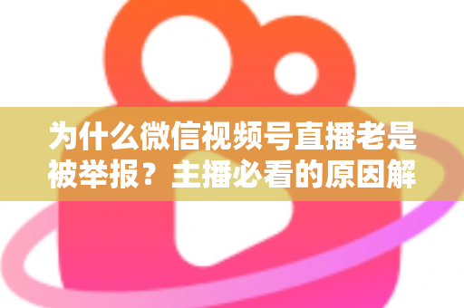 为什么微信视频号直播老是被举报？主播必看的原因解析与避坑指南