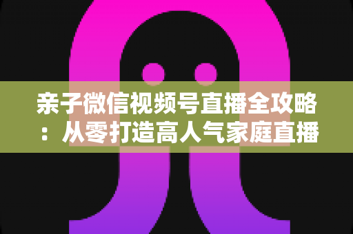 亲子微信视频号直播全攻略：从零打造高人气家庭直播间的实战指南