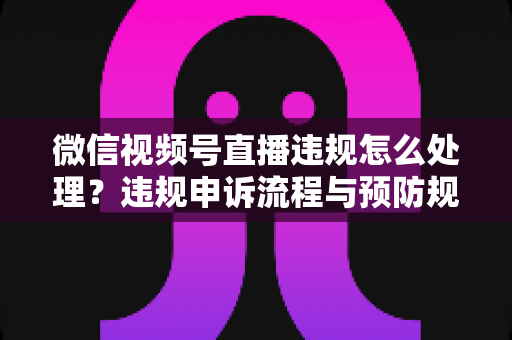 微信视频号直播违规怎么处理?违规申诉流程与预防规避全指南 微信视频号直播违规怎么处理?违规申诉流程与预防规避全指南