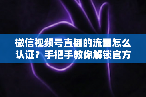 微信视频号直播的流量怎么认证?手把手教你解锁官方流量扶持,让直播间人气翻倍 微信视频号直播的流量怎么认证?手把手教你解锁官方流量扶持,让直播间人气翻倍