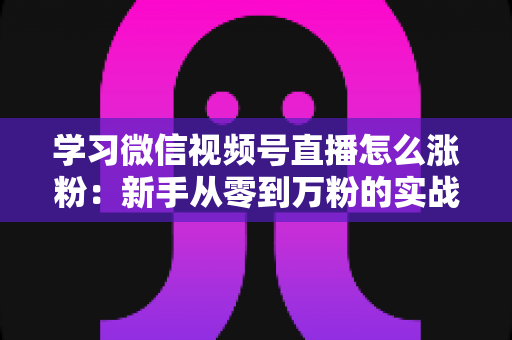 学习微信视频号直播怎么涨粉：新手从零到万粉的实战运营指南
