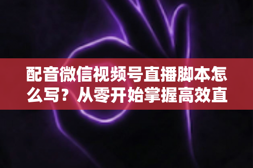 配音微信视频号直播脚本怎么写?从零开始掌握高效直播脚本的完整创作指南 配音微信视频号直播脚本怎么写?从零开始掌握高效直播脚本的完整创作指南