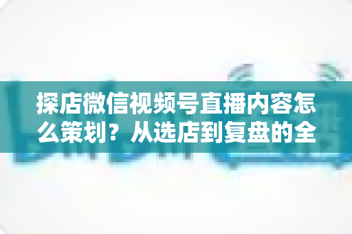 探店微信视频号直播内容怎么策划？从选店到复盘的全流程实战指南