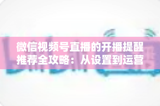 微信视频号直播的开播提醒推荐全攻略:从设置到运营,打造高人气直播间的实战指南 微信视频号直播的开播提醒推荐全攻略:从设置到运营,打造高人气直播间的实战指南