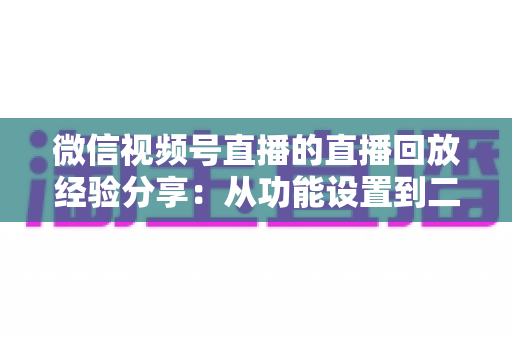 微信视频号直播的直播回放经验分享:从功能设置到二次引流的实战全攻略 微信视频号直播的直播回放经验分享:从功能设置到二次引流的实战全攻略
