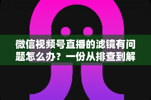 微信视频号直播的滤镜有问题怎么办？一份从排查到解决的完整实战指南