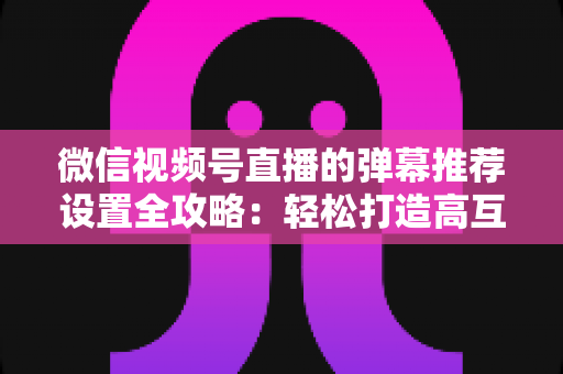 微信视频号直播的弹幕推荐设置全攻略:轻松打造高互动、高转化的爆款直播间 微信视频号直播的弹幕推荐设置全攻略:轻松打造高互动、高转化的爆款直播间
