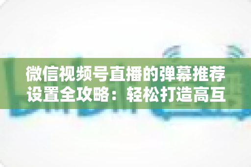 微信视频号直播的弹幕推荐设置全攻略:轻松打造高互动、高转化的爆款直播间 微信视频号直播的弹幕推荐设置全攻略:轻松打造高互动、高转化的爆款直播间