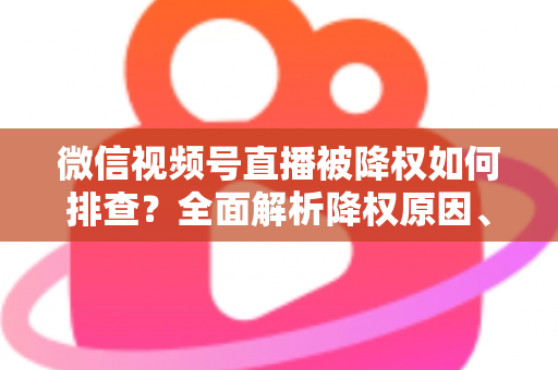 微信视频号直播被降权如何排查？全面解析降权原因、自查步骤与流量恢复实用指南